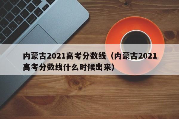 内蒙古2021高考分数线（内蒙古2021高考分数线什么时候出来）