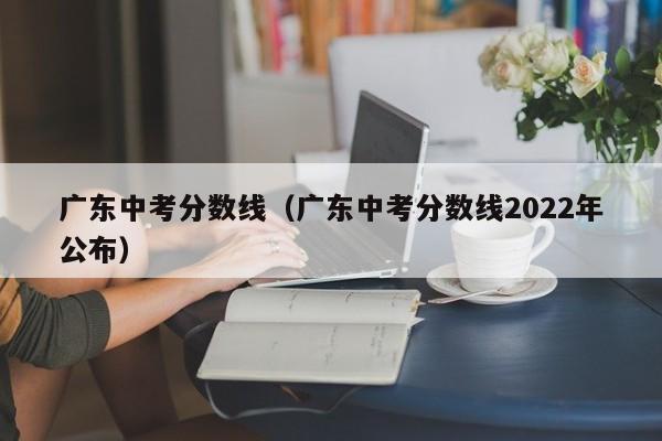 广东中考分数线（广东中考分数线2022年公布）
