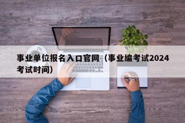 事业单位报名入口官网（事业编考试2024考试时间）