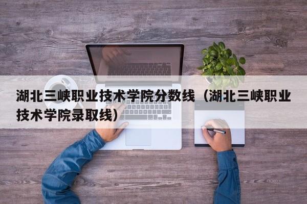 湖北三峡职业技术学院分数线（湖北三峡职业技术学院录取线）