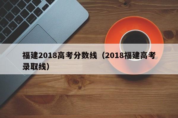 福建2018高考分数线（2018福建高考录取线）