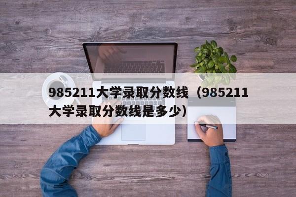 985211大学录取分数线（985211大学录取分数线是多少）