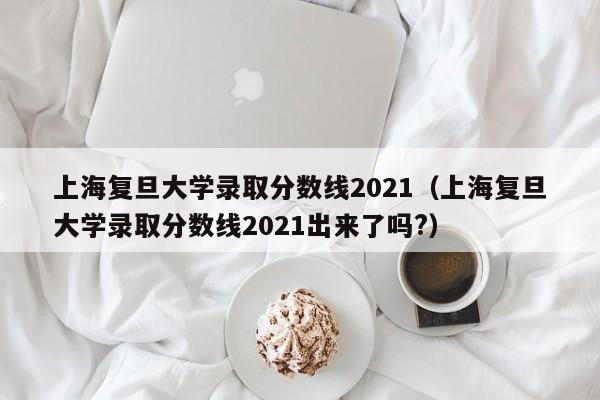 上海复旦大学录取分数线2021（上海复旦大学录取分数线2021出来了吗?）