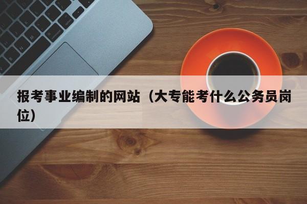 报考事业编制的网站（大专能考什么公务员岗位）