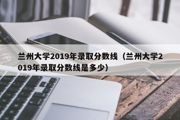 兰州大学2019年录取分数线（兰州大学2019年录取分数线是多少）