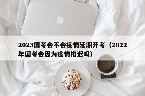 2023国考会不会疫情延期开考（2022年国考会因为疫情推迟吗）