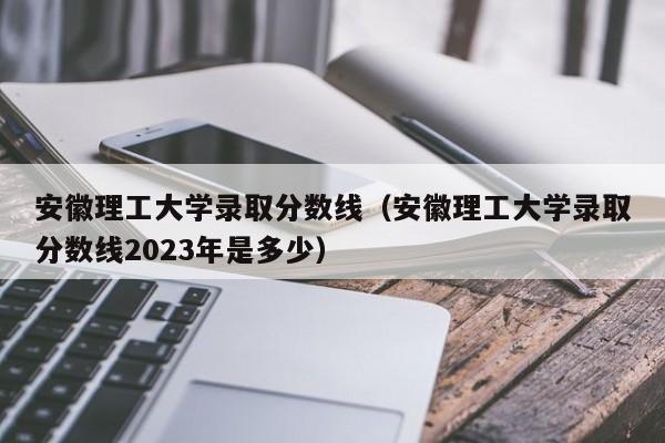 安徽理工大学录取分数线（安徽理工大学录取分数线2023年是多少）