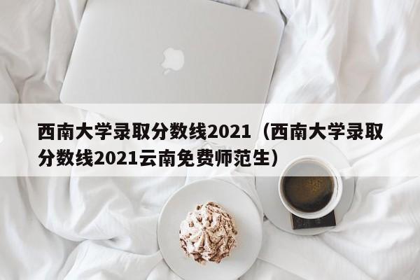 西南大学录取分数线2021（西南大学录取分数线2021云南免费师范生）