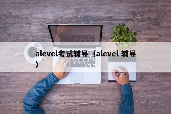 alevel考试辅导（alevel 辅导）