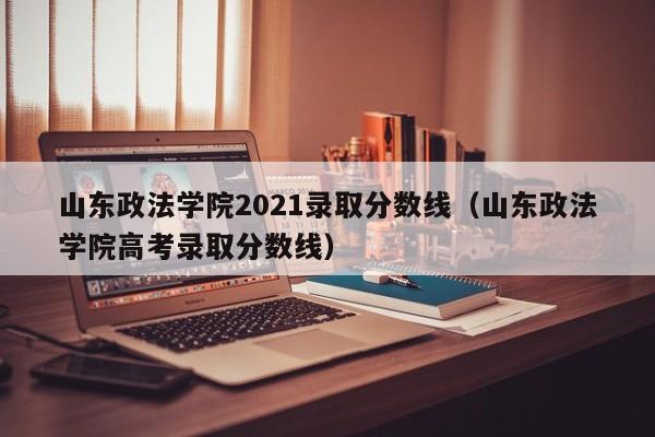 山东政法学院2021录取分数线（山东政法学院高考录取分数线）