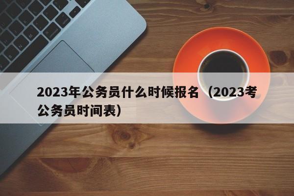 2023年公务员什么时候报名（2023考公务员时间表）