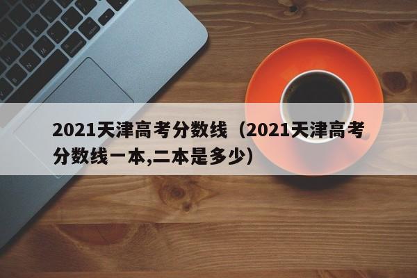 2021天津高考分数线（2021天津高考分数线一本,二本是多少）