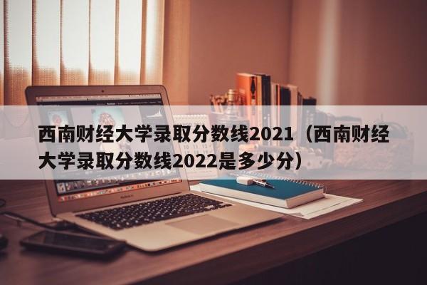 西南财经大学录取分数线2021（西南财经大学录取分数线2022是多少分）