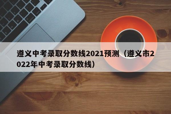 遵义中考录取分数线2021预测（遵义市2022年中考录取分数线）