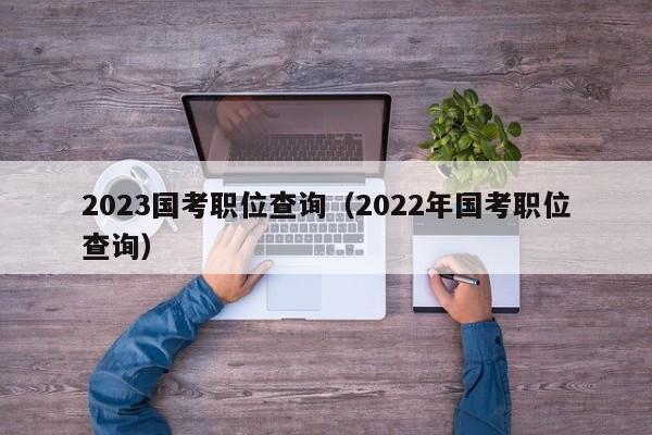 2023国考职位查询（2022年国考职位查询）