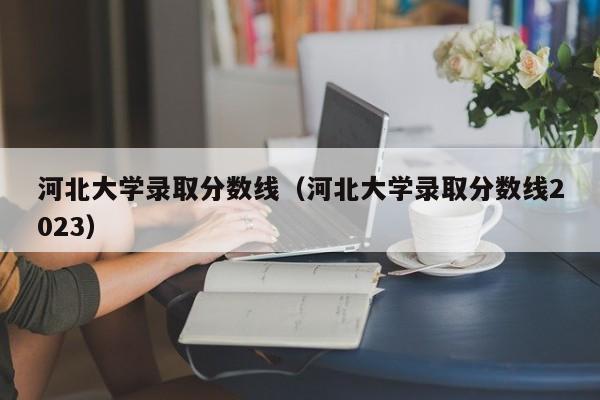 河北大学录取分数线（河北大学录取分数线2023）