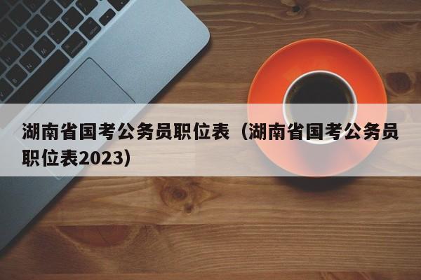 湖南省国考公务员职位表（湖南省国考公务员职位表2023）