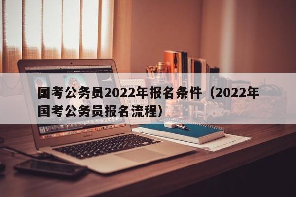 国考公务员2022年报名条件（2022年国考公务员报名流程）