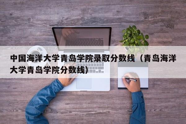 中国海洋大学青岛学院录取分数线（青岛海洋大学青岛学院分数线）