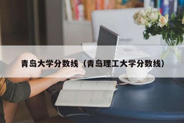 青岛大学分数线（青岛理工大学分数线）