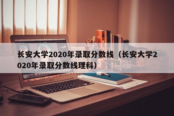 长安大学2020年录取分数线（长安大学2020年录取分数线理科）