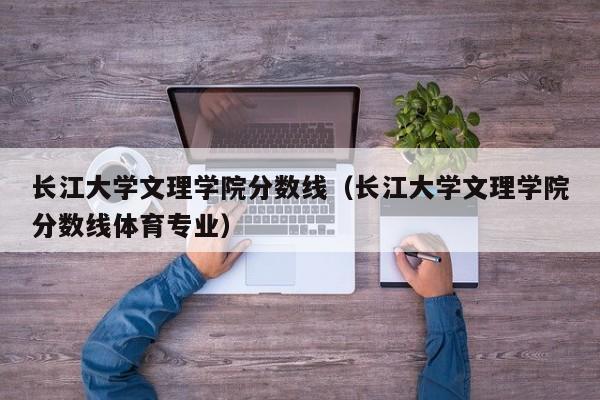 长江大学文理学院分数线（长江大学文理学院分数线体育专业）