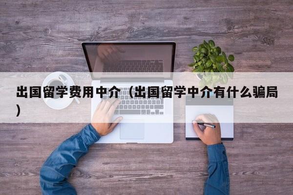 出国留学费用中介（出国留学中介有什么骗局）