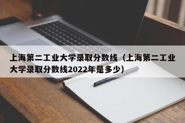 上海第二工业大学录取分数线（上海第二工业大学录取分数线2022年是多少）