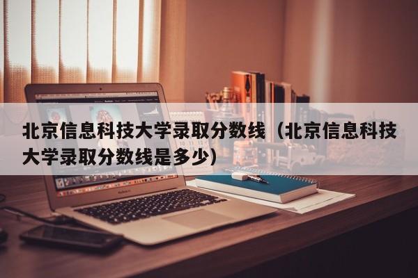 北京信息科技大学录取分数线（北京信息科技大学录取分数线是多少）