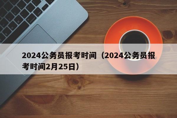 2024公务员报考时间（2024公务员报考时间2月25日）