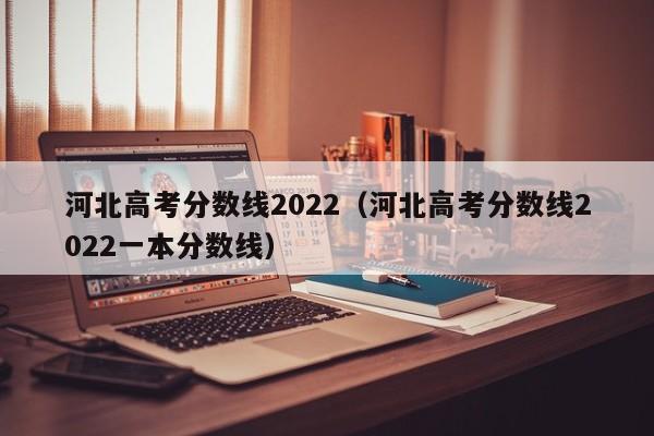 河北高考分数线2022（河北高考分数线2022一本分数线）