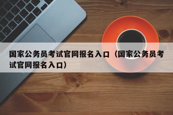 国家公务员考试官网报名入口（国家公务员考试官网报名入口）