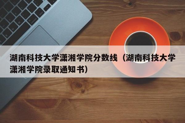 湖南科技大学潇湘学院分数线（湖南科技大学潇湘学院录取通知书）