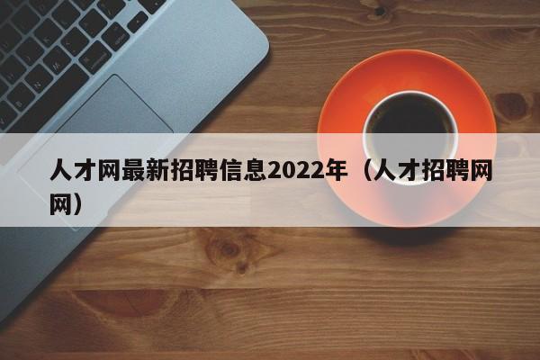 人才网最新招聘信息2022年（人才招聘网网）